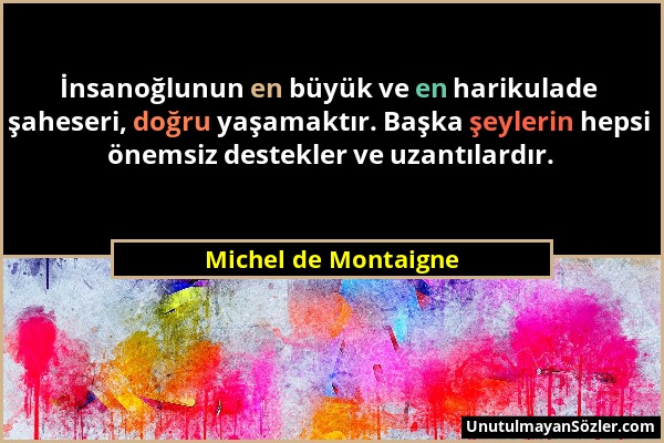 Michel de Montaigne - İnsanoğlunun en büyük ve en harikulade şaheseri, doğru yaşamaktır. Başka şeylerin hepsi önemsiz destekler ve uzantılardır....