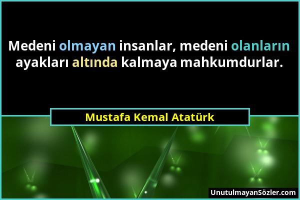 Mustafa Kemal Atatürk - Medeni olmayan insanlar, medeni olanların ayakları altında kalmaya mahkumdurlar....