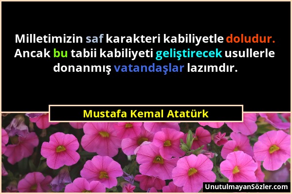 Mustafa Kemal Atatürk - Milletimizin saf karakteri kabiliyetle doludur. Ancak bu tabii kabiliyeti geliştirecek usullerle donanmış vatandaşlar lazımdır...