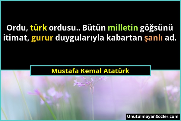 Mustafa Kemal Atatürk - Ordu, türk ordusu.. Bütün milletin göğsünü itimat, gurur duygularıyla kabartan şanlı ad....