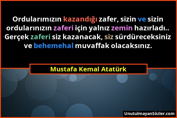 Mustafa Kemal Atatürk - Ordularımızın kazandığı zafer, sizin ve sizin ordularınızın zaferi için yalnız zemin hazırladı.. Gerçek zaferi siz kazanacak,...