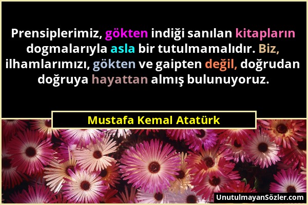 Mustafa Kemal Atatürk - Prensiplerimiz, gökten indiği sanılan kitapların dogmalarıyla asla bir tutulmamalıdır. Biz, ilhamlarımızı, gökten ve gaipten d...