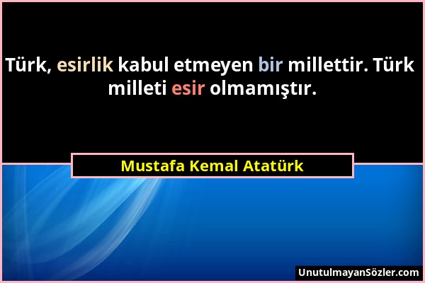 Mustafa Kemal Atatürk - Türk, esirlik kabul etmeyen bir millettir. Türk milleti esir olmamıştır....