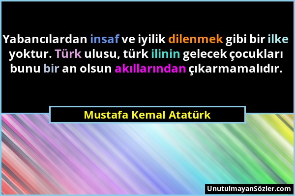 Mustafa Kemal Atatürk - Yabancılardan insaf ve iyilik dilenmek gibi bir ilke yoktur. Türk ulusu, türk ilinin gelecek çocukları bunu bir an olsun akıll...