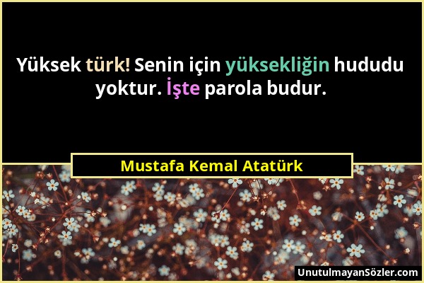 Mustafa Kemal Atatürk - Yüksek türk! Senin için yüksekliğin hududu yoktur. İşte parola budur....