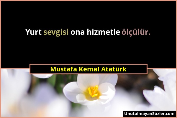 Mustafa Kemal Atatürk - Yurt sevgisi ona hizmetle ölçülür....