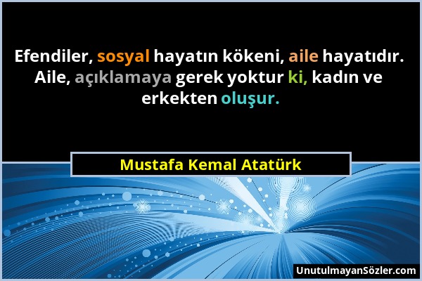 Mustafa Kemal Atatürk - Efendiler, sosyal hayatın kökeni, aile hayatıdır. Aile, açıklamaya gerek yoktur ki, kadın ve erkekten oluşur....