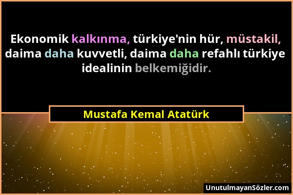 Mustafa Kemal Atatürk - Ekonomik kalkınma, türkiye'nin hür, müstakil, daima daha kuvvetli, daima daha refahlı türkiye idealinin belkemiğidir....