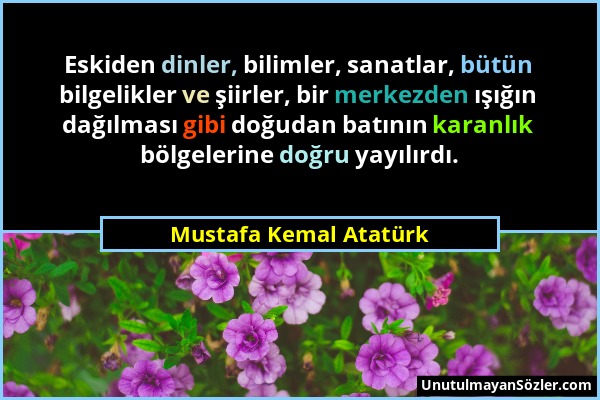 Mustafa Kemal Atatürk - Eskiden dinler, bilimler, sanatlar, bütün bilgelikler ve şiirler, bir merkezden ışığın dağılması gibi doğudan batının karanlık...