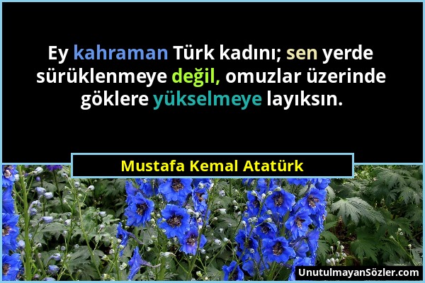 Mustafa Kemal Atatürk - Ey kahraman Türk kadını; sen yerde sürüklenmeye değil, omuzlar üzerinde göklere yükselmeye layıksın....