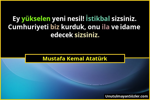 Mustafa Kemal Atatürk - Ey yükselen yeni nesil! İstikbal sizsiniz. Cumhuriyeti biz kurduk, onu ila ve idame edecek sizsiniz....