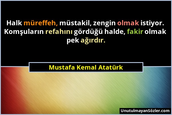 Mustafa Kemal Atatürk - Halk müreffeh, müstakil, zengin olmak istiyor. Komşuların refahını gördüğü halde, fakir olmak pek ağırdır....