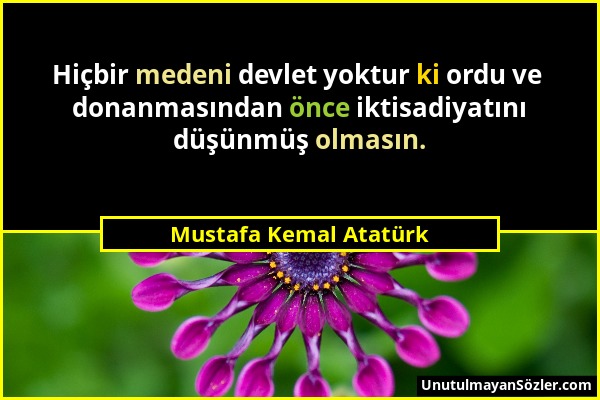 Mustafa Kemal Atatürk - Hiçbir medeni devlet yoktur ki ordu ve donanmasından önce iktisadiyatını düşünmüş olmasın....