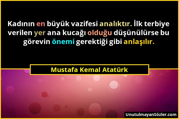 Mustafa Kemal Atatürk - Kadının en büyük vazifesi analıktır. İlk terbiye verilen yer ana kucağı olduğu düşünülürse bu görevin önemi gerektiği gibi anl...