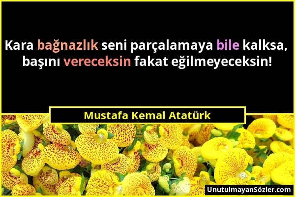 Mustafa Kemal Atatürk - Kara bağnazlık seni parçalamaya bile kalksa, başını vereceksin fakat eğilmeyeceksin!...