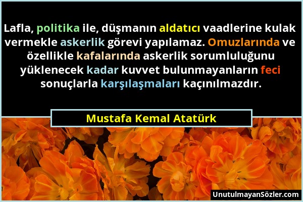 Mustafa Kemal Atatürk - Lafla, politika ile, düşmanın aldatıcı vaadlerine kulak vermekle askerlik görevi yapılamaz. Omuzlarında ve özellikle kafaların...