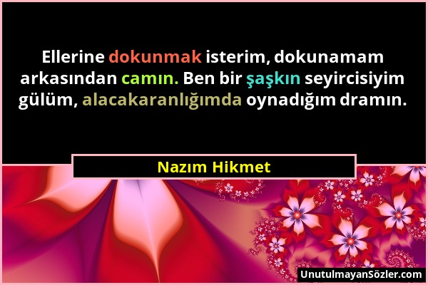 Nazım Hikmet - Ellerine dokunmak isterim, dokunamam arkasından camın. Ben bir şaşkın seyircisiyim gülüm, alacakaranlığımda oynadığım dramın....