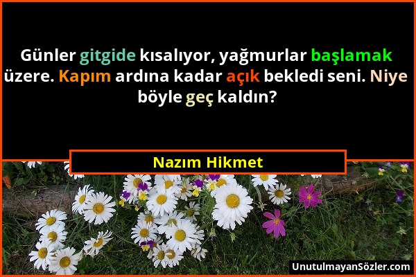 Nazım Hikmet - Günler gitgide kısalıyor, yağmurlar başlamak üzere. Kapım ardına kadar açık bekledi seni. Niye böyle geç kaldın?...