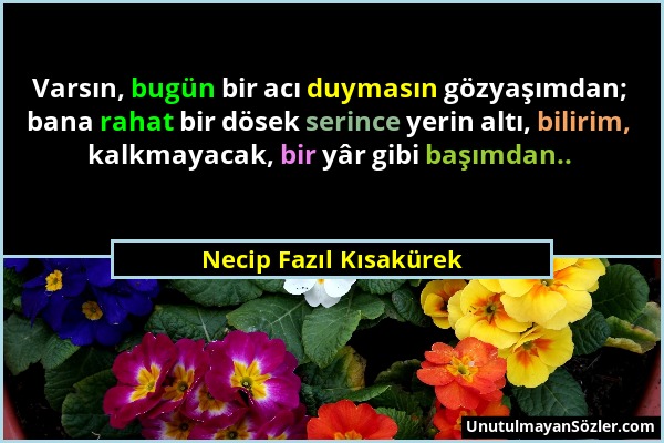 Necip Fazıl Kısakürek - Varsın, bugün bir acı duymasın gözyaşımdan; bana rahat bir dösek serince yerin altı, bilirim, kalkmayacak, bir yâr gibi başımd...