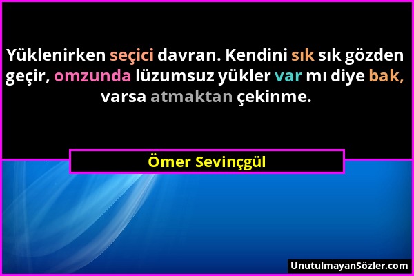 Ömer Sevinçgül - Yüklenirken seçici davran. Kendini sık sık gözden geçir, omzunda lüzumsuz yükler var mı diye bak, varsa atmaktan çekinme....