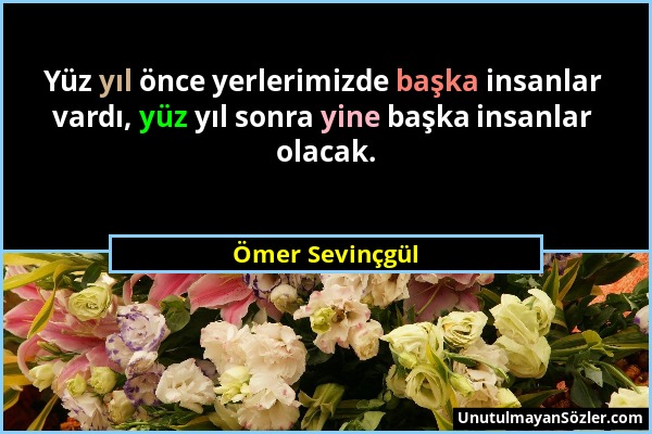 Ömer Sevinçgül - Yüz yıl önce yerlerimizde başka insanlar vardı, yüz yıl sonra yine başka insanlar olacak....