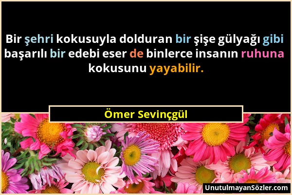 Ömer Sevinçgül - Bir şehri kokusuyla dolduran bir şişe gülyağı gibi başarılı bir edebi eser de binlerce insanın ruhuna kokusunu yayabilir....