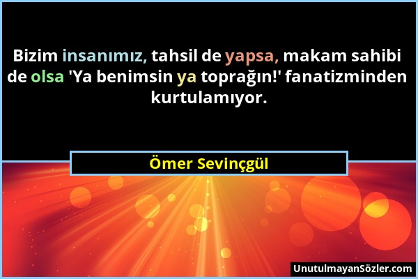 Ömer Sevinçgül - Bizim insanımız, tahsil de yapsa, makam sahibi de olsa 'Ya benimsin ya toprağın!' fanatizminden kurtulamıyor....