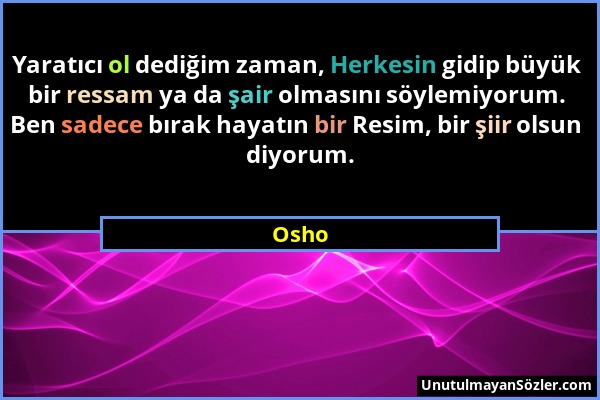 Osho - Yaratıcı ol dediğim zaman, Herkesin gidip büyük bir ressam ya da şair olmasını söylemiyorum. Ben sadece bırak hayatın bir Resim, bir şiir olsun...