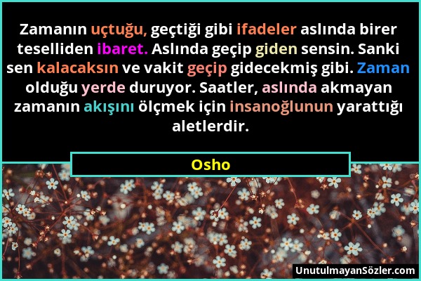 Osho - Zamanın uçtuğu, geçtiği gibi ifadeler aslında birer teselliden ibaret. Aslında geçip giden sensin. Sanki sen kalacaksın ve vakit geçip gidecekm...