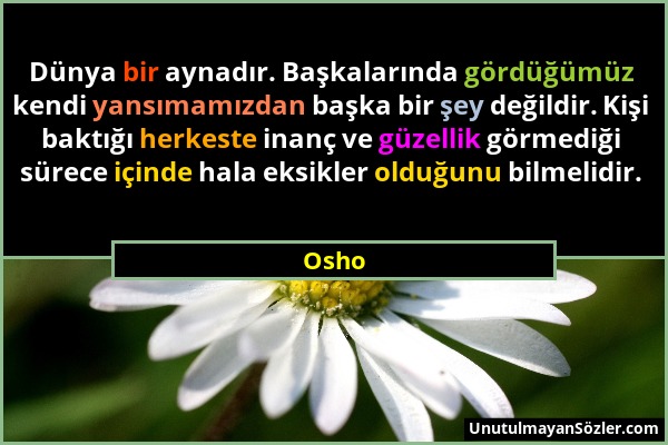 Osho - Dünya bir aynadır. Başkalarında gördüğümüz kendi yansımamızdan başka bir şey değildir. Kişi baktığı herkeste inanç ve güzellik görmediği sürece...