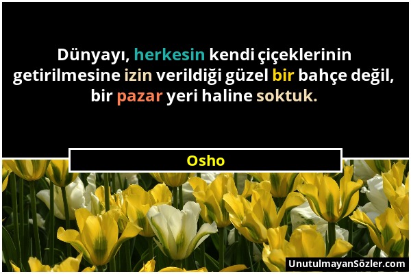 Osho - Dünyayı, herkesin kendi çiçeklerinin getirilmesine izin verildiği güzel bir bahçe değil, bir pazar yeri haline soktuk....