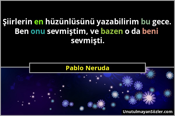 Pablo Neruda - Şiirlerin en hüzünlüsünü yazabilirim bu gece. Ben onu sevmiştim, ve bazen o da beni sevmişti....