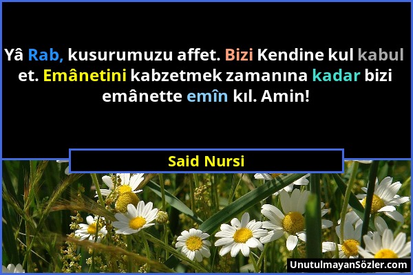 Said Nursi - Yâ Rab, kusurumuzu affet. Bizi Kendine kul kabul et. Emânetini kabzetmek zamanına kadar bizi emânette emîn kıl. Amin!...