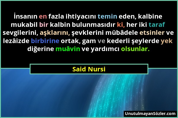 Said Nursi - İnsanın en fazla ihtiyacını temin eden, kalbine mukabil bir kalbin bulunmasıdır ki, her iki taraf sevgilerini, aşklarını, şevklerini mübâ...