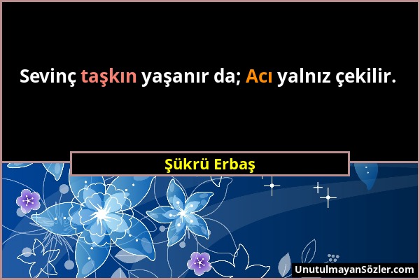 Şükrü Erbaş - Sevinç taşkın yaşanır da; Acı yalnız çekilir....