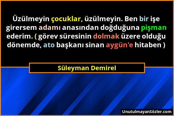 Süleyman Demirel - Üzülmeyin çocuklar, üzülmeyin. Ben bir işe girersem adamı anasından doğduğuna pişman ederim. ( görev süresinin dolmak üzere olduğu...