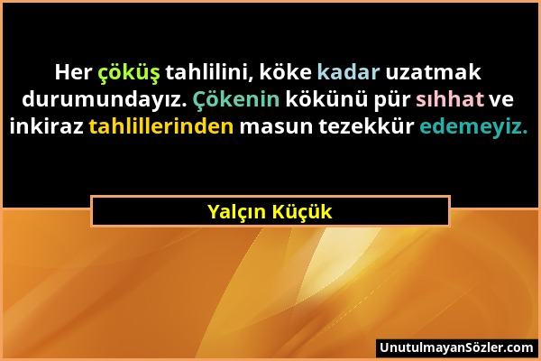 Yalçın Küçük - Her çöküş tahlilini, köke kadar uzatmak durumundayız. Çökenin kökünü pür sıhhat ve inkiraz tahlillerinden masun tezekkür edemeyiz....