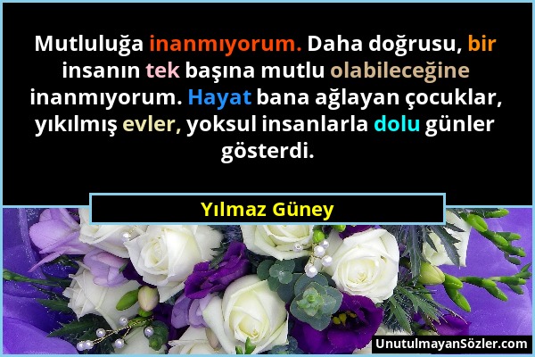 Yılmaz Güney - Mutluluğa inanmıyorum. Daha doğrusu, bir insanın tek başına mutlu olabileceğine inanmıyorum. Hayat bana ağlayan çocuklar, yıkılmış evle...