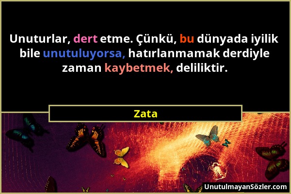 Zata - Unuturlar, dert etme. Çünkü, bu dünyada iyilik bile unutuluyorsa, hatırlanmamak derdiyle zaman kaybetmek, deliliktir....